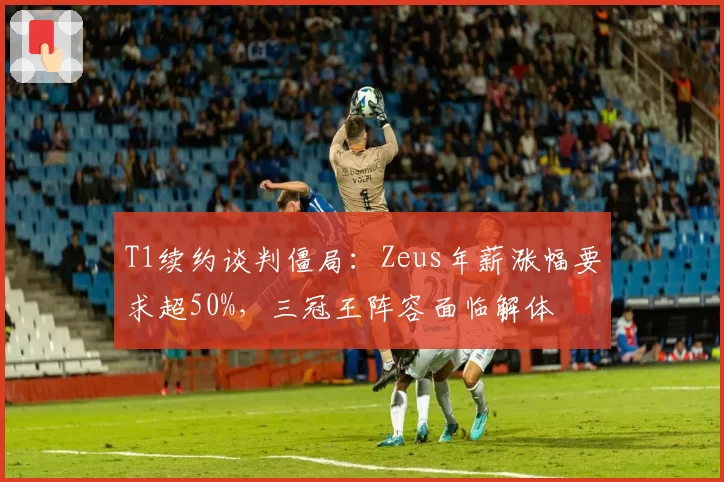 T1续约谈判僵局:Zeus年薪涨幅要求超50%,三冠王阵容面临解体
