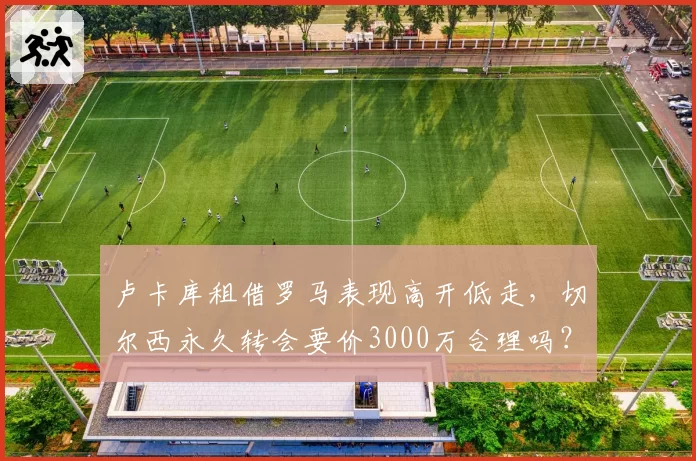 卢卡库租借罗马表现高开低走，切尔西永久转会要价3000万合理吗？