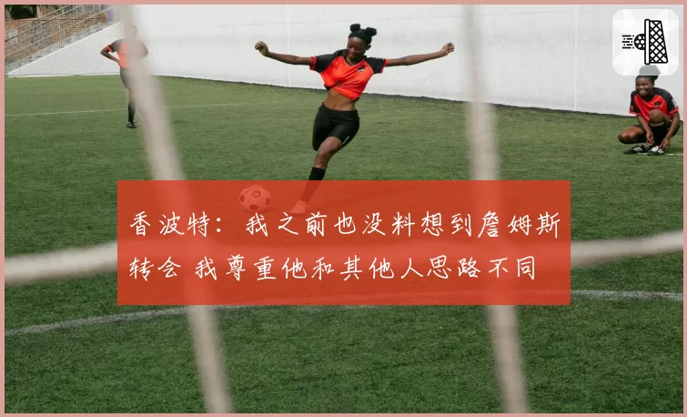 香波特：我之前也没料想到詹姆斯转会 我尊重他和其他人思路不同