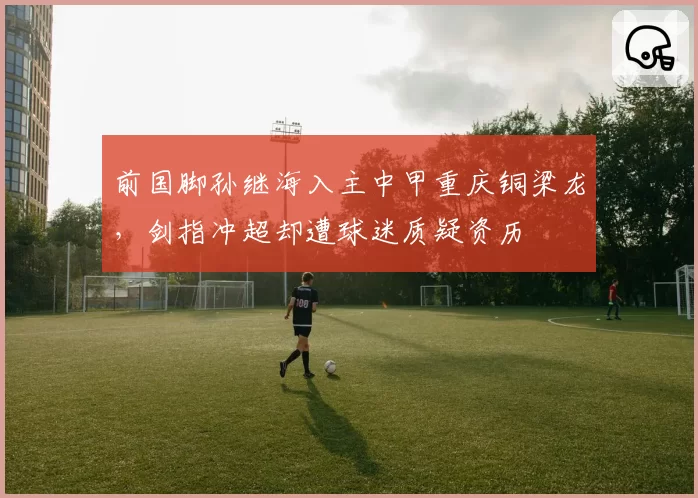 前国脚孙继海入主中甲重庆铜梁龙，剑指冲超却遭球迷质疑资历