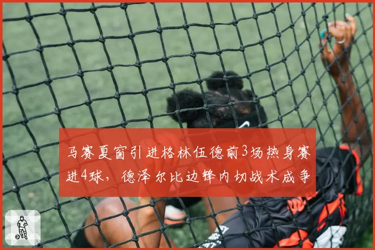 马赛夏窗引进格林伍德前3场热身赛进4球,德泽尔比边锋内切战术成争冠筹码