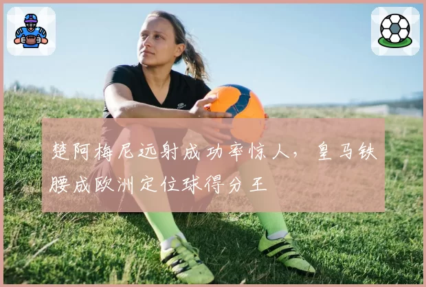 楚阿梅尼远射成功率惊人,皇马铁腰成欧洲定位球得分王